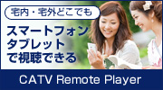 宅内・宅外どこでも　スマートフォン・タブレットで視聴できる CATV Remote Player