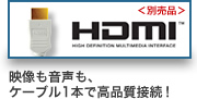＜別売品＞ HDMI 映像も音声も、 ケーブル1本で高品質接続 !