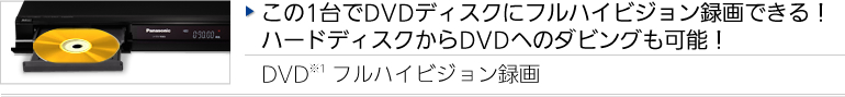 この1台でDVDディスクにフルハイビジョン録画できる！ハードディスクからDVDへのダビングも可能！ DVD※1 フルハイビジョン録画