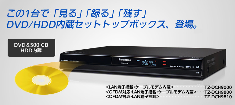 この1台で「見る」「録る」「残す」DVD/HDD内蔵セットトップボックス、登場。<LAN端子搭載・ケーブルモデム内蔵> TZ-DCH9000<OFDM対応・LAN端子搭載・ケーブルモデム内蔵> TZ-DCH9800<OFDM対応・LAN端子搭載> TZ-DCH9810 DVD＆500 GB HDD内蔵