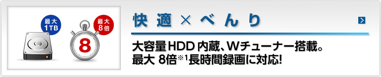 【快適 × べんり】1 TBHDD内蔵、ダブルチューナー搭載。8倍※1長時間録画に対応！