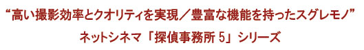 &ldquo; 高い撮影効率とクオリティを実現／豊富な機能を持ったスグレモノ&rdquo;ネットシネマ「探偵事務所5」シリーズ