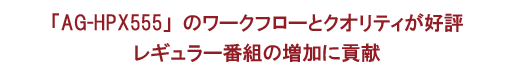 「AG-HPX555」のワークフローとクオリティが好評レギュラー番組の増加に貢献