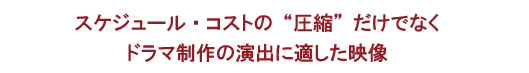 スケジュール・コストの“圧縮”だけでなくドラマ制作の演出に適した映像