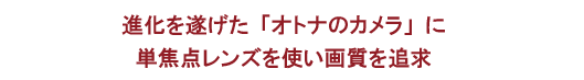 進化を遂げた「オトナのカメラ」に単焦点レンズを使い画質を追求
