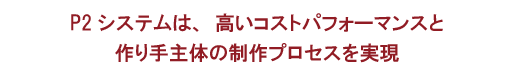 P2システムは、高いコストパフォーマンスと作り手主体の制作プロセスを実現
