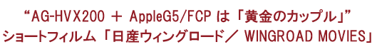AG-HVX200 ＋ AppleG5/FCP は「黄金のカップル」ショートフィルム「日産ウィングロード／ WINGROAD MOVIES」