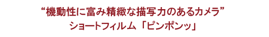 “機動性に富み精緻な描写力のあるカメラ”ショートフィルム「ピンポンッ」
