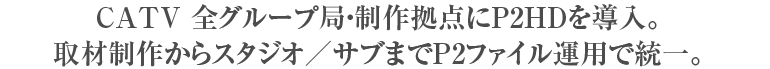 CATV全グループ局・制作拠点にP2HDを導入。取材制作からスタジオ/サブまでP2ファイル運用で統一。
