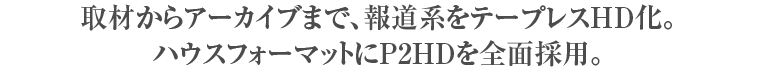 取材からアーカイブまで、報道系をテープレスHD化。
ハウスフォーマットにP2HDを全面採用。