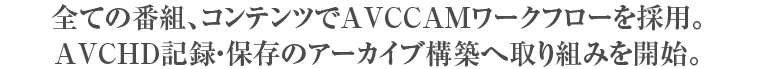 全ての番組、コンテンツでAVCCAMワークフローを採用。AVCHD記録・保存のアーカイブ構築へ取り組みを開始。