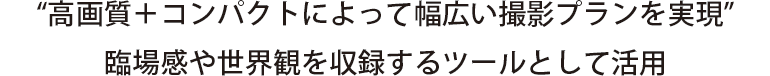 “高画質＋コンパクトによって幅広い撮影プランを実現”
臨場感や世界観を収録するツールとして活用