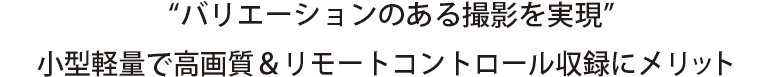 “バリエーションのある撮影を実現”
小型軽量で高画質＆リモートコントロール収録にメリット