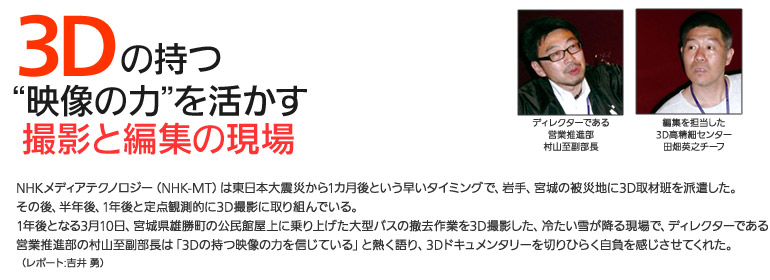 3Ｄの持つ“映像の力”を活かす撮影と編集の現場: NHKメディアテクノロジー（NHK-MT）は東日本大震災から1カ月後という早いタイミングで、岩手、宮城の被災地に3D取材班を派遣した。
その後、半年後、1年後と定点観測的に3D撮影に取り組んでいる。
1年後となる3月10日、宮城県雄勝町の公民館屋上に乗り上げた大型バスの撤去作業を3D撮影した、冷たい雪が降る現場で、ディレクターである
営業推進部の村山至副部長は「3Dの持つ映像の力を信じている」と熱く語り、3Dドキュメンタリーを切りひらく自負を感じさせてくれた。
（レポート:吉井 勇）
